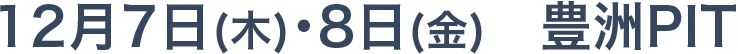 12月7日(木)・8日(金)　豊洲PIT